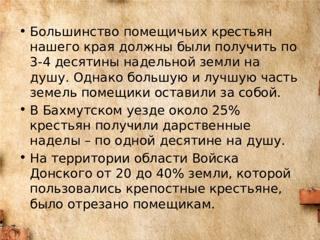 Большинство помещичьих крестьян нашего края должны были получить по 3-4 десятины надельной земли на душу. Однако большую и лучшую часть земель помещики оставили за собой. В Бахмутском уезде около 25% крестьян получили дарственные наделы – по одной десятине на душу. На территории области Войска Донского от 20 до 40% земли, которой пользовались крепостные крестьяне, было отрезано помещикам. 