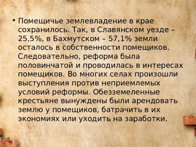 Помещичье землевладение в крае сохранилось. Так, в Славянском уезде – 25,5%, в Бахмутском – 57,1% земли осталось в собственности помещиков. Следовательно, реформа была половинчатой и проводилась в интересах помещиков. Во многих селах произошли выступления против неприемлемых условий реформы. Обезземеленные крестьяне вынуждены были арендовать землю у помещиков, батрачить в их экономиях или уходить на заработки. 