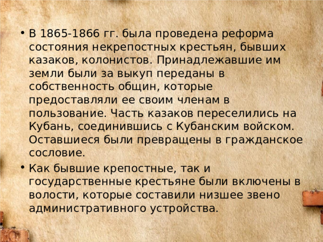 В 1865-1866 гг. была проведена реформа состояния некрепостных крестьян, бывших казаков, колонистов. Принадлежавшие им земли были за выкуп переданы в собственность общин, которые предоставляли ее своим членам в пользование. Часть казаков переселились на Кубань, соединившись с Кубанским войском. Оставшиеся были превращены в гражданское сословие. Как бывшие крепостные, так и государственные крестьяне были включены в волости, которые составили низшее звено административного устройства. 