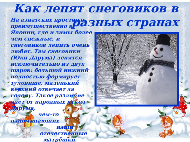 Как лепят снеговиков в разных странах На азиатских просторах, преимущественно в Японии, где и зимы более чем снежные, и снеговиков лепить очень любят. Там снеговики (Юки Дарума) лепятся исключительно из двух шаров: большой нижний полностью формирует туловище, маленький верхний отвечает за голову. Такое различие идёт от народных кукол Дарума,  чем-то напоминающих  наши  отечественные  матрёшки.  
