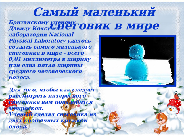  Самый маленький снеговик в мире   Британскому ученому Дэвиду Коксу из лаборатории National Physical Laboratory удалось создать самого маленького снеговика в мире - всего 0,01 миллиметра в ширину или одна пятая ширины среднего человеческого волоса.  Для того, чтобы как следует рассмотреть интересного снеговика вам понадобится микроскоп. Ученый сделал снеговика из двух крошечных кружков олова.  