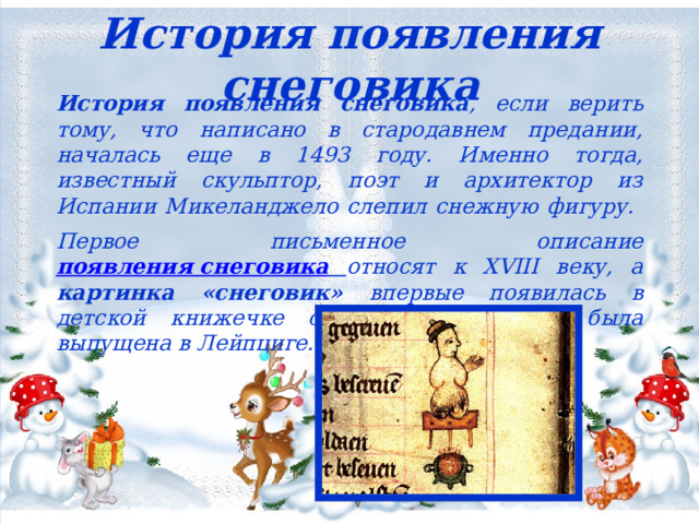 История появления снеговика История появления снеговика , если верить тому, что написано в стародавнем предании, началась еще в 1493 году. Именно тогда, известный скульптор, поэт и архитектор из Испании Микеланджело слепил снежную фигуру.   Первое письменное описание появления снеговика  относят к XVIII веку, а картинка «снеговик» впервые появилась в детской книжечке с песнями, которая была выпущена в Лейпциге. 