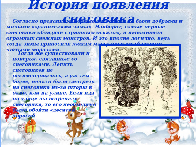 История появления снеговика  Согласно преданиям, первые снеговики не были добрыми и милыми «хранителями зимы». Наоборот, самые первые снеговики обладали страшным оскалом, и напоминали огромных снежных монстров. И это вполне логично, ведь тогда зимы приносили людям массу несчастий своими лютыми морозами.  Тогда же существовали и поверья, связанные со снеговиками. Лепить снеговиков не рекомендовалось, а уж тем более, нельзя было смотреть на снеговика из-за шторы в окно, или на улице. Если идя по улице вы встречали снеговика, то его необходимо было обойти «десятой дорогой 