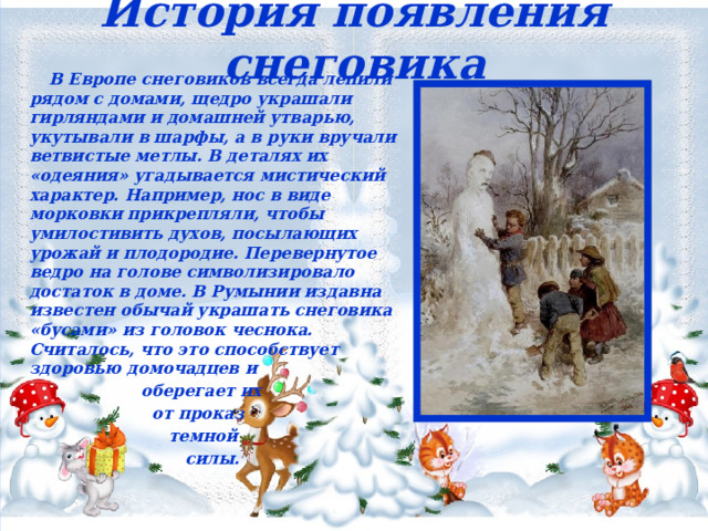 История появления снеговика  В Европе снеговиков всегда лепили рядом с домами, щедро украшали гирляндами и домашней утварью, укутывали в шарфы, а в руки вручали ветвистые метлы. В деталях их «одеяния» угадывается мистический характер. Например, нос в виде морковки прикрепляли, чтобы умилостивить духов, посылающих урожай и плодородие. Перевернутое ведро на голове символизировало достаток в доме. В Румынии издавна известен обычай украшать снеговика «бусами» из головок чеснока. Считалось, что это способствует здоровью домочадцев и  оберегает их  от проказ  темной  силы. 