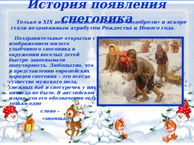 История появления снеговика  Только в XIX веке снежные создания «подобрели» и вскоре стали незаменимым атрибутом Рождества и Нового года.  Поздравительные открытки с изображением милого улыбчивого снеговика в окружении веселых детей быстро завоевывали популярность. Любопытно, что в представлении европейских народов снеговик – это всегда существо мужского пола, снежных баб и снегурочек у них никогда не было. В английском языке для его обозначения есть только одно  слово –  «snowman».   