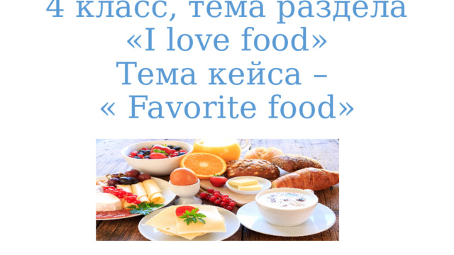 4 класс, тема раздела  «I love food»  Тема кейса –  « Favorite food» 
