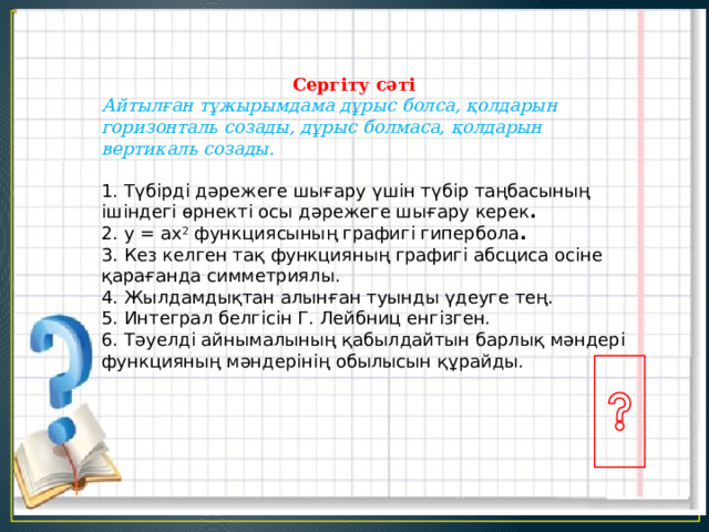  Сергіту сәті  Айтылған тұжырымдама дұрыс болса, қолдарын горизонталь созады, дұрыс болмаса, қолдарын вертикаль созады.    1. Түбірді дәрежеге шығару үшін түбір таңбасының ішіндегі өрнекті осы дәрежеге шығару керек . 2. у = ax 2 функциясының графигі гипербола . 3. Кез келген тақ функцияның графигі абсциса осіне қарағанда симметриялы.  4. Жылдамдықтан алынған туынды үдеуге тең.  5. Интеграл белгісін Г. Лейбниц енгізген. 6. Тәуелді айнымалының қабылдайтын барлық мәндері функцияның мәндерінің обылысын құрайды.  