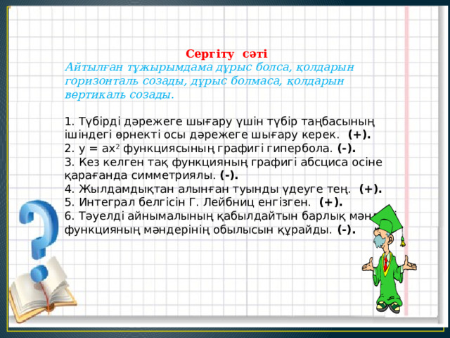  Сергіту сәті  Айтылған тұжырымдама дұрыс болса, қолдарын горизонталь созады, дұрыс болмаса, қолдарын вертикаль созады.    1. Түбірді дәрежеге шығару үшін түбір таңбасының ішіндегі өрнекті осы дәрежеге шығару керек. (+). 2. у = ax 2 функциясының графигі гипербола. (-). 3. Кез келген тақ функцияның графигі абсциса осіне қарағанда симметриялы. (-). 4. Жылдамдықтан алынған туынды үдеуге тең. (+). 5. Интеграл белгісін Г. Лейбниц енгізген. (+). 6. Тәуелді айнымалының қабылдайтын барлық мәндері функцияның мәндерінің обылысын құрайды. (-). 