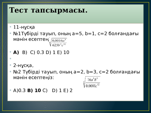 Тест тапсырмасы.   1 1-нұсқа № 1Түбірді тауып, оның a=5, b=1, c=2 болғандағы мәнін есептеңіз:   А)  B)  C) 0.3 D) 1 E) 10   2-нұсқа, № 2 Түбірді тауып, оның a=2, b=3, c=2 болғандағы мәнін есептеңіз:  А)0.3 B) 10 C)   D) 1 E) 2   