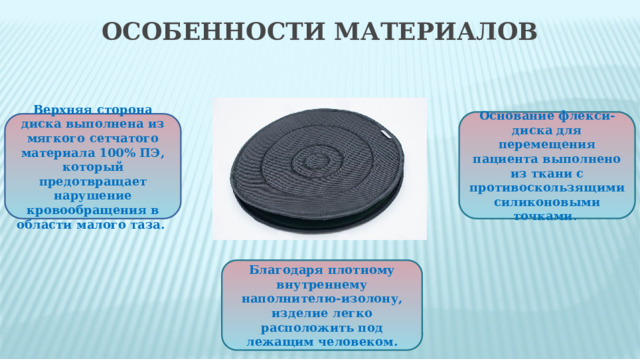 Особенности материалов Основание флекси-диска для перемещения пациента выполнено из ткани с противоскользящими силиконовыми точками. Верхняя сторона диска выполнена из мягкого сетчатого материала 100% ПЭ, который предотвращает нарушение кровообращения в области малого таза. Благодаря плотному внутреннему наполнителю-изолону, изделие легко расположить под лежащим человеком.  