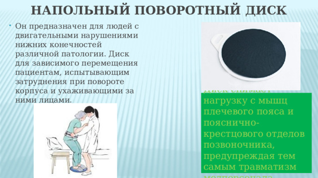 Напольный поворотный диск Он предназначен для людей с двигательными нарушениями нижних конечностей различной патологии. Диск для зависимого перемещения пациентам, испытывающим затруднения при повороте корпуса и ухаживающими за ними лицами. Диск снимает нагрузку с мышц плечевого пояса и пояснично-крестцового отделов позвоночника, предупреждая тем самым травматизм медперсонала. 