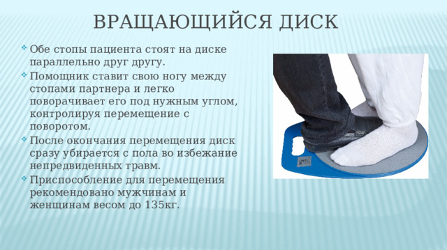 ВРАЩАЮЩИЙСЯ ДИСК Обе стопы пациента стоят на диске параллельно друг другу. Помощник ставит свою ногу между стопами партнера и легко поворачивает его под нужным углом, контролируя перемещение с поворотом. После окончания перемещения диск сразу убирается с пола во избежание непредвиденных травм. Приспособление для перемещения рекомендовано мужчинам и женщинам весом до 135кг. 