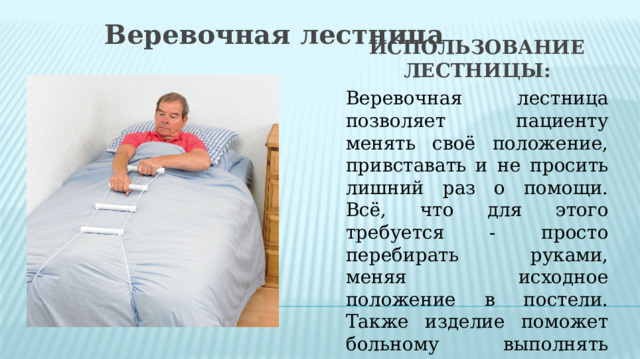 Веревочная лестница Использование лестницы: Веревочная лестница позволяет пациенту менять своё положение, привставать и не просить лишний раз о помощи. Всё, что для этого требуется - просто перебирать руками, меняя исходное положение в постели. Также изделие поможет больному выполнять специальные реабилитационные упражнения. 