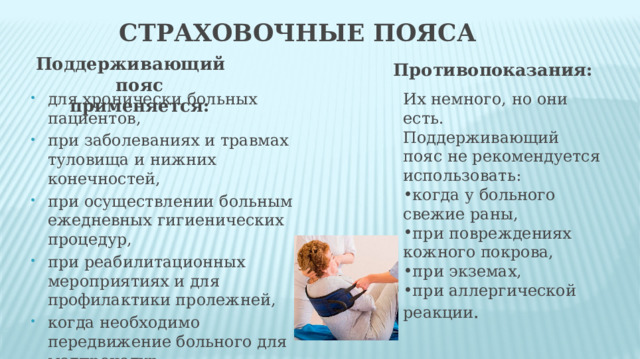 Страховочные пояса  Поддерживающий пояс применяется: Противопоказания: для хронически больных пациентов, при заболеваниях и травмах туловища и нижних конечностей, при осуществлении больным ежедневных гигиенических процедур, при реабилитационных мероприятиях и для профилактики пролежней, когда необходимо передвижение больного для медпроцедур. Их немного, но они есть. Поддерживающий пояс не рекомендуется использовать: когда у больного свежие раны, при повреждениях кожного покрова, при экземах, при аллергической реакции . 