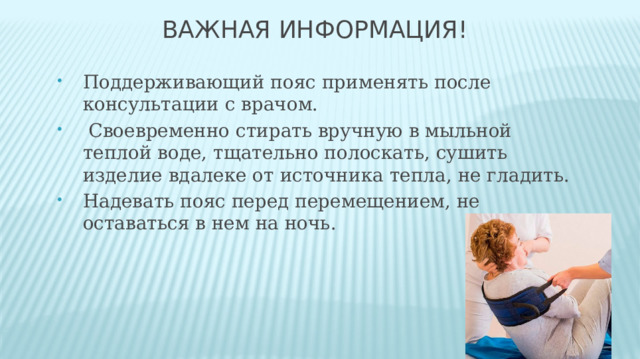 Важная информация! Поддерживающий пояс применять после консультации с врачом.  Своевременно стирать вручную в мыльной теплой воде, тщательно полоскать, сушить изделие вдалеке от источника тепла, не гладить. Надевать пояс перед перемещением, не оставаться в нем на ночь. 