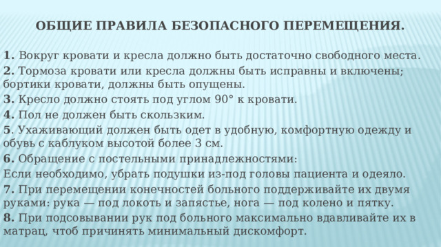 Общие правила безопасного перемещения. 1. Вокруг кровати и кресла должно быть достаточно свободного места. 2. Тормоза кровати или кресла должны быть исправны и включены; бортики кровати, должны быть опущены. 3. Кресло должно стоять под углом 90° к кровати. 4. Пол не должен быть скользким. 5 . Ухаживающий должен быть одет в удобную, комфортную одежду и обувь с каблуком высотой более 3 см. 6. Обращение с постельными принадлежностями: Если необходимо, убрать подушки из-под головы пациента и одеяло. 7. При перемещении конечностей больного поддерживайте их двумя руками: рука — под локоть и запястье, нога — под колено и пятку. 8. При подсовывании рук под больного максимально вдавливайте их в матрац, чтоб причинять минимальный дискомфорт. 