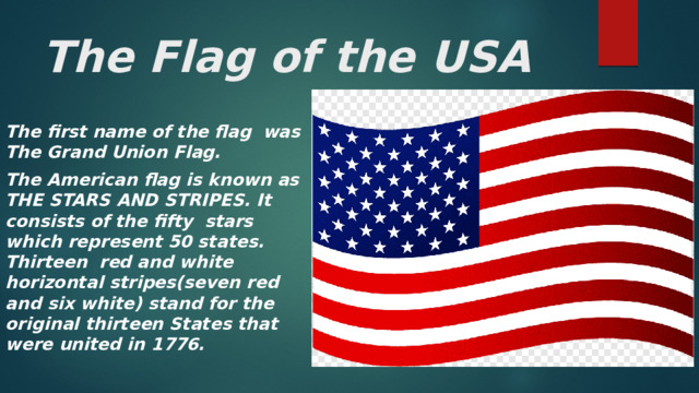 The Flag of the USA The first name of the flag was The Grand Union Flag. The American flag is known as THE STARS AND STRIPES. It consists of the fifty stars which represent 50 states. Thirteen red and white horizontal stripes(seven red and six white) stand for the original thirteen States that were united in 1776. 