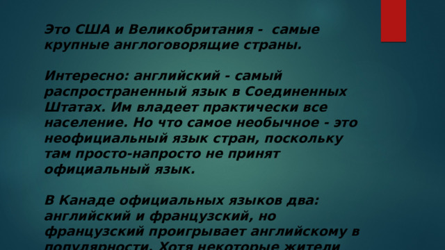 Это США и Великобритания - самые крупные англоговорящие страны.   Интересно: английский - самый распространенный язык в Соединенных Штатах. Им владеет практически все население. Но что самое необычное - это неофициальный язык стран, поскольку там просто-напросто не принят официальный язык.   В Канаде официальных языков два: английский и французский, но французский проигрывает английскому в популярности. Хотя некоторые жители владеют одинаково хорошо двумя языками. 