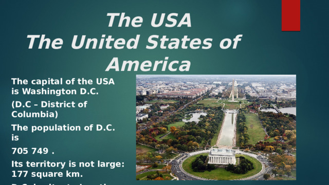  The USA  The United States of America The capital of the USA is Washington D.C. (D.C – District of Columbia) The population of D.C. is 705 749 . Its territory is not large: 177 square km. D.C. is situated on the north bank of the Potomak river. Официальное название – округ Колумбия. Чтобы не путать город с одноимённым штатом, американцы в разговорной речи обычно называют его Ди – Си . Вашингтон не входит в состав ни одного штата.  