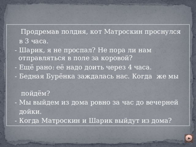  Продремав полдня, кот Матроскин проснулся  в 3 часа.  - Шарик, я не проспал? Не пора ли нам отправляться в поле за коровой?  - Ещё рано: её надо доить через 4 часа.  - Бедная Бурёнка заждалась нас. Когда же мы  пойдём?  - Мы выйдем из дома ровно за час до вечерней  дойки.  - Когда Матроскин и Шарик выйдут из дома? 