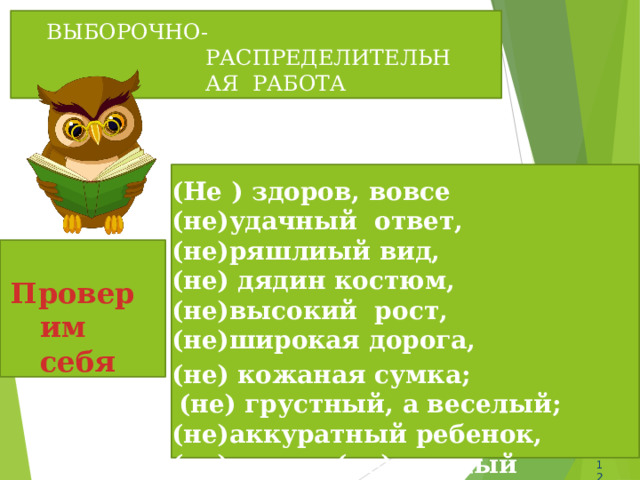 ВЫБОРОЧНО-РАСПРЕДЕЛИТЕЛЬНАЯ РАБОТА (Не ) здоров, вовсе (не)удачный ответ, (не)ряшлиый  вид, (не) дядин костюм, (не)высокий рост, (не)широкая  дорога, (не) кожаная  сумка; (не) грустный, а веселый; (не)аккуратный ребенок, (не) умен, (не)веселый  человек.  Проверим себя 12 