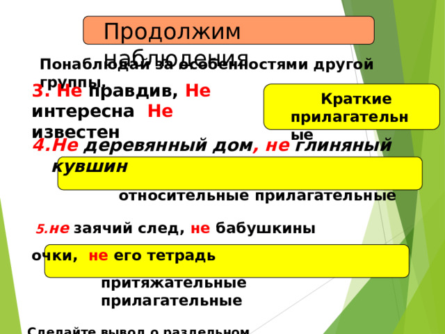Продолжим  наблюдения Понаблюдай за особенностями другой  группы. 3. Не правдив, Не  интересна  Не  известен Краткие пр и л аг а т е л ь н ые Не деревянный дом , не глиняный  кувшин относительные прилагательные не заячий след, не бабушкины очки,  не его  тетрадь притяжательные  прилагательные Сделайте вывод о раздельном написании прилагательных  с не . 