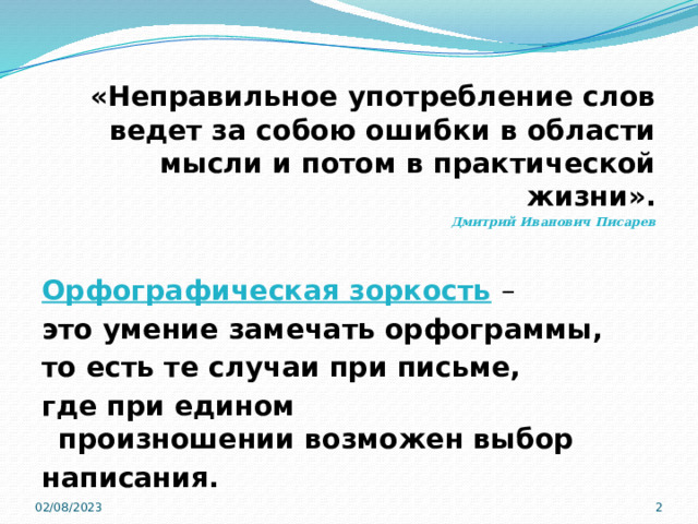  «Неправильное употребление слов ведет за собою ошибки в области мысли и потом в практической жизни». Дмитрий Иванович Писарев  Орфографическая зоркость   – это умение замечать орфограммы, то есть те случаи при письме, где при едином произношении возможен выбор написания. 02/08/2023  