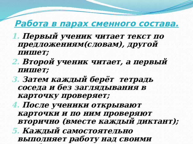 Работа в парах сменного состава. 1. Первый ученик читает текст по предложениям(словам), другой пишет; 2. Второй ученик читает, а первый пишет; 3. Затем каждый берёт тетрадь соседа и без заглядывания в карточку проверяет; 4. После ученики открывают карточки и по ним проверяют вторично (вместе каждый диктант); 5. Каждый самостоятельно выполняет работу над своими ошибками. 