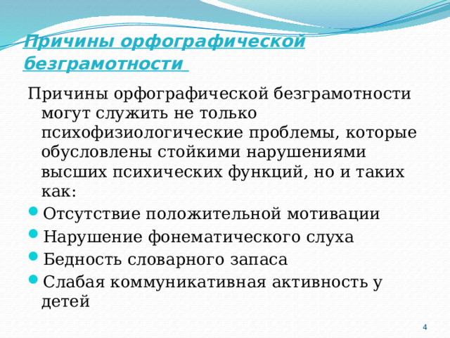 Причины орфографической безграмотности  Причины орфографической безграмотности могут служить не только психофизиологические проблемы, которые обусловлены стойкими нарушениями высших психических функций, но и таких как: Отсутствие положительной мотивации Нарушение фонематического слуха Бедность словарного запаса Слабая коммуникативная активность у детей  