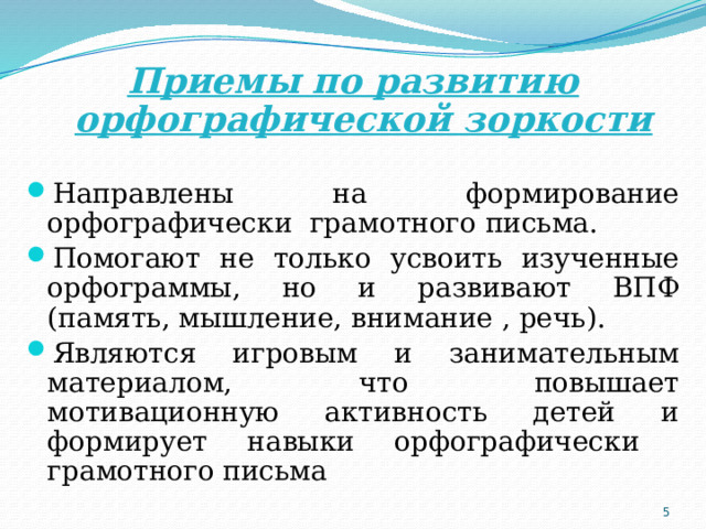 Приемы по развитию орфографической зоркости Направлены на формирование орфографически грамотного письма. Помогают не только усвоить изученные орфограммы, но и развивают ВПФ (память, мышление, внимание , речь). Являются игровым и занимательным материалом, что повышает мотивационную активность детей и формирует навыки орфографически грамотного письма  