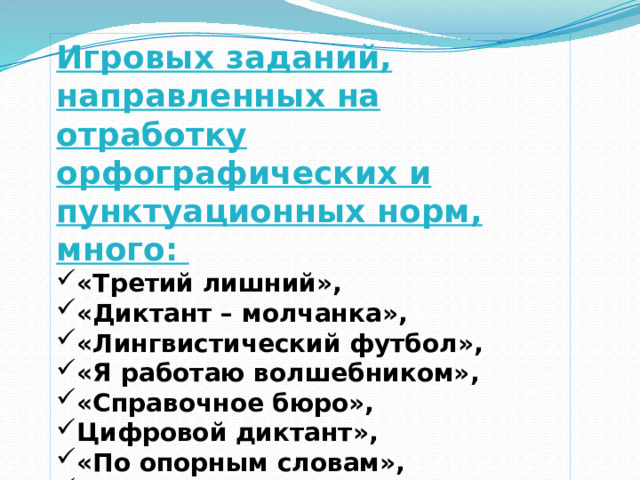 Игровых заданий, направленных на отработку орфографических и пунктуационных норм, много: «Третий лишний», «Диктант – молчанка», «Лингвистический футбол», «Я работаю волшебником», «Справочное бюро», Цифровой диктант», «По опорным словам», «Двойное ударение», «Глаголы – парадоксы», «Перепутаница», «Лови ошибку» 