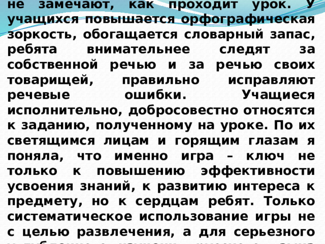 Благодаря игровым упражнениям дети не замечают, как проходит урок. У учащихся повышается орфографическая зоркость, обогащается словарный запас, ребята внимательнее следят за собственной речью и за речью своих товарищей, правильно исправляют речевые ошибки. Учащиеся исполнительно, добросовестно относятся к заданию, полученному на уроке. По их светящимся лицам и горящим глазам я поняла, что именно игра – ключ не только к повышению эффективности усвоения знаний, к развитию интереса к предмету, но к сердцам ребят. Только систематическое использование игры не с целью развлечения, а для серьезного углубленного изучения русского языка дает положительные результаты. 