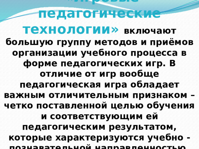 «Игровые педагогические технологии» включают большую группу методов и приёмов организации учебного процесса в форме педагогических игр. В отличие от игр вообще педагогическая игра обладает важным отличительным признаком – четко поставленной целью обучения и соответствующим ей педагогическим результатом, которые характеризуются учебно -познавательной направленностью. 