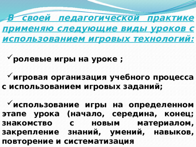 В своей педагогической практике применяю следующие виды уроков с использованием игровых технологий:  ролевые игры на уроке ;  игровая организация учебного процесса с использованием игровых заданий;  использование игры на определенном этапе урока (начало, середина, конец; знакомство с новым материалом, закрепление знаний, умений, навыков, повторение и систематизация 