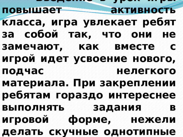  Введение в урок игры повышает активность класса, игра увлекает ребят за собой так, что они не замечают, как вместе с игрой идет усвоение нового, подчас нелегкого материала. При закреплении ребятам гораздо интереснее выполнять задания в игровой форме, нежели делать скучные однотипные упражнения из учебника. 