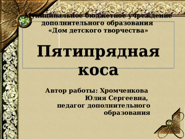 Муниципальное бюджетное учреждение дополнительного образования  «Дом детского творчества»   Пятипрядная коса Автор работы: Хромченкова Юлия Сергеевна, педагог дополнительного образования   