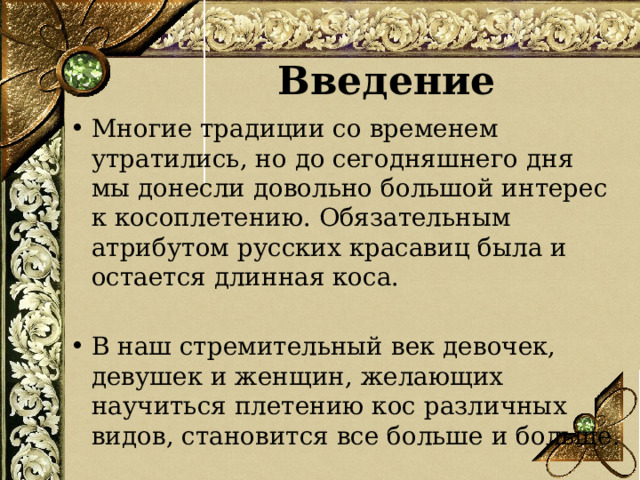 Введение Многие традиции со временем утратились, но до сегодняшнего дня мы донесли довольно большой интерес к косоплетению. Обязательным атрибутом русских красавиц была и остается длинная коса. В наш стремительный век девочек, девушек и женщин, желающих научиться плетению кос различных видов, становится все больше и больше.  