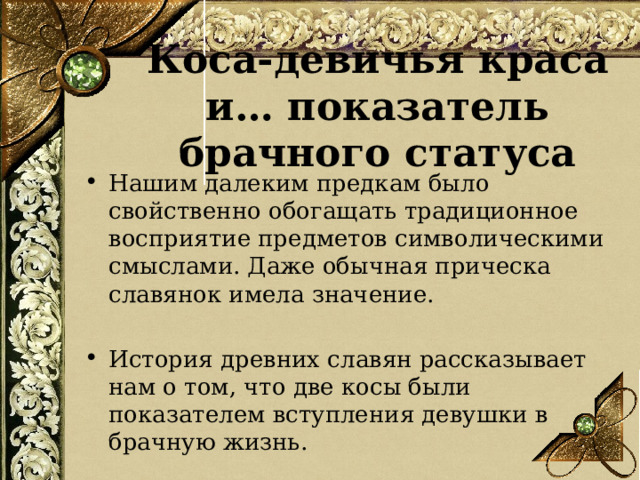 Коса-девичья краса и… показатель брачного статуса Нашим далеким предкам было свойственно обогащать традиционное восприятие предметов символическими смыслами. Даже обычная прическа славянок имела значение. История древних славян рассказывает нам о том, что две косы были показателем вступления девушки в брачную жизнь.  