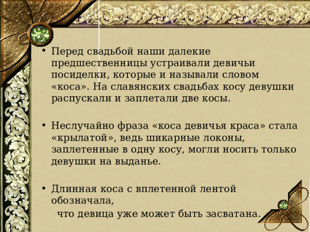 Перед свадьбой наши далекие предшественницы устраивали девичьи посиделки, которые и называли словом «коса». На славянских свадьбах косу девушки распускали и заплетали две косы. Неслучайно фраза «коса девичья краса» стала «крылатой», ведь шикарные локоны, заплетенные в одну косу, могли носить только девушки на выданье. Длинная коса с вплетенной лентой обозначала,  что девица уже может быть засватана.  