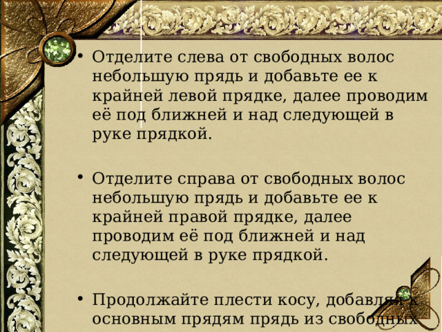 Отделите слева от свободных волос небольшую прядь и добавьте ее к крайней левой прядке, далее проводим её под ближней и над следующей в руке прядкой. Отделите справа от свободных волос небольшую прядь и добавьте ее к крайней правой прядке, далее проводим её под ближней и над следующей в руке прядкой. Продолжайте плести косу, добавляя к основным прядям прядь из свободных волос.  