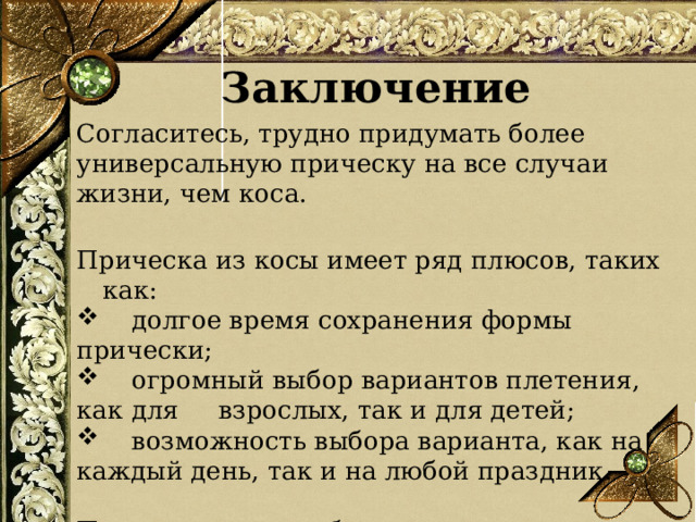 Заключение  Согласитесь, трудно придумать более универсальную прическу на все случаи жизни, чем коса. Прическа из косы имеет ряд плюсов, таких как:  долгое время сохранения формы прически;  огромный выбор вариантов плетения, как для взрослых, так и для детей;  возможность выбора варианта, как на каждый день, так и на любой праздник. Практичность, удобство, красота – и все это коса! Не правда ли, хорошее сочетание качеств?  