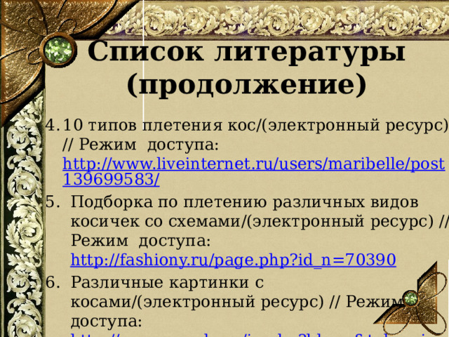 Список литературы (продолжение) 10 типов плетения кос/(электронный ресурс) // Режим доступа: http://www.liveinternet.ru/users/maribelle/post139699583/ Подборка по плетению различных видов косичек со схемами/(электронный ресурс) // Режим доступа: http://fashiony.ru/page.php?id_n=70390 Различные картинки с косами/(электронный ресурс) // Режим доступа: http://www.google.ru/imghp?hl=ru&tab=wi       