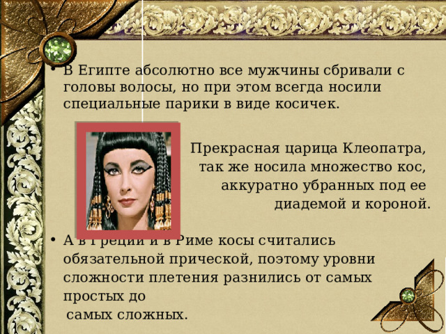 В Египте абсолютно все мужчины сбривали с головы волосы, но при этом всегда носили специальные парики в виде косичек. Прекрасная царица Клеопатра, так же носила множество кос, аккуратно убранных под ее диадемой и короной. А в Греции и в Риме косы считались обязательной прической, поэтому уровни сложности плетения разнились от самых простых до  самых сложных.  