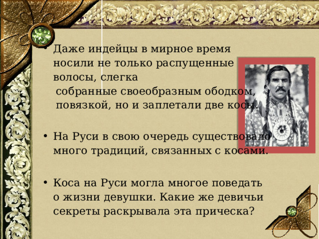 Даже индейцы в мирное время носили не только распущенные волосы, слегка  собранные своеобразным ободком,  повязкой, но и заплетали две косы. На Руси в свою очередь существовало много традиций, связанных с косами.  Коса на Руси могла многое поведать о жизни девушки. Какие же девичьи секреты раскрывала эта прическа?  