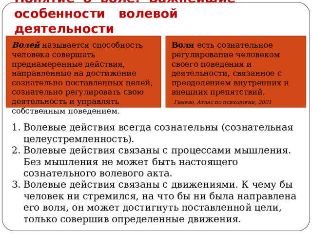 Понятие о воле. Важнейшие особенности волевой деятельности Волей  называется способность человека совершать преднамеренные действия, направленные на достижение сознательно поставленных целей, сознательно регулировать свою деятельность и управлять собственным поведением. Воля есть сознательное регулирование человеком своего поведения и деятельности, связанное с преодолением внутренних и внешних препятствий. Гамезо, Атлас по психологии, 2001 Волевые действия всегда сознательны (сознательная целеустремленность). Волевые действия связаны с процессами мышления. Без мышления не может быть настоящего сознательного волевого акта. Волевые действия связаны с движениями. К чему бы человек ни стремился, на что бы ни была направлена его воля, он может достигнуть поставленной цели, только совершив определенные движения. 