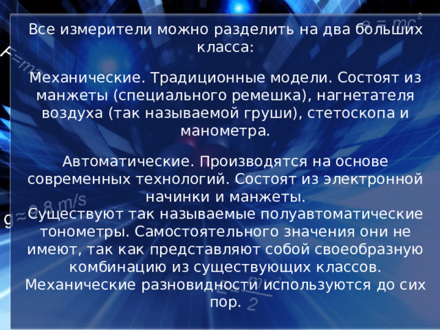 Все измерители можно разделить на два больших класса:   Механические. Традиционные модели. Состоят из манжеты (специального ремешка), нагнетателя воздуха (так называемой груши), стетоскопа и манометра.   Автоматические. Производятся на основе современных технологий. Состоят из электронной начинки и манжеты.  Существуют так называемые полуавтоматические тонометры. Самостоятельного значения они не имеют, так как представляют собой своеобразную комбинацию из существующих классов. Механические разновидности используются до сих пор. 