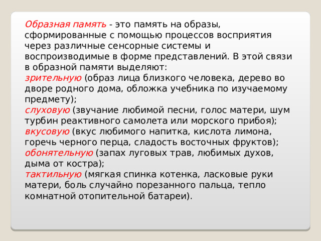 Образная память  - это память на образы, сформированные с помощью процессов восприятия через различные сенсорные системы и воспроизводимые в форме представлений. В этой связи в образной памяти выделяют: зрительную (образ лица близкого человека, дерево во дворе родного дома, обложка учебника по изучаемому предмету); слуховую (звучание любимой песни, голос матери, шум турбин реактивного самолета или морского прибоя); вкусовую (вкус любимого напитка, кислота лимона, горечь черного перца, сладость восточных фруктов); обонятельную (запах луговых трав, любимых духов, дыма от костра); тактильную (мягкая спинка котенка, ласковые руки матери, боль случайно порезанного пальца, тепло комнатной отопительной батареи). 