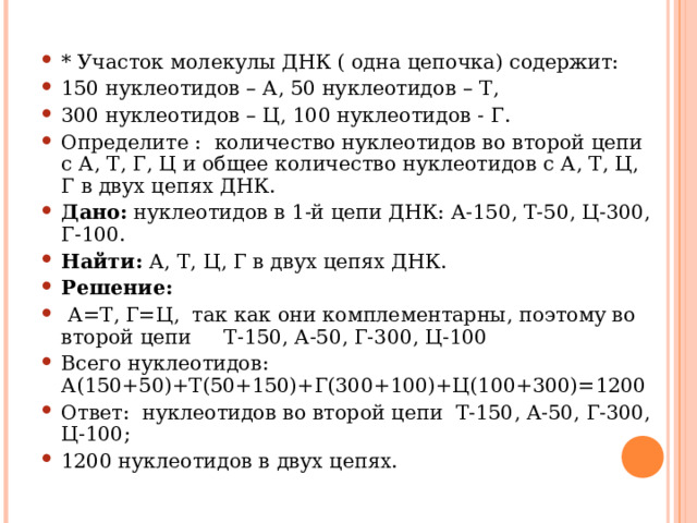 * Участок молекулы ДНК ( одна цепочка) содержит: 150 нуклеотидов – А, 50 нуклеотидов – Т, 300 нуклеотидов – Ц, 100 нуклеотидов - Г. Определите : количество нуклеотидов во второй цепи с А, Т, Г, Ц и общее количество нуклеотидов с А, Т, Ц, Г в двух цепях ДНК. Дано: нуклеотидов в 1-й цепи ДНК: А-150, Т-50, Ц-300, Г-100. Найти: А, Т, Ц, Г в двух цепях ДНК. Решение:  А=Т, Г=Ц, так как они комплементарны, поэтому во второй цепи Т-150, А-50, Г-300, Ц-100 Всего нуклеотидов: А(150+50)+Т(50+150)+Г(300+100)+Ц(100+300)=1200 Ответ: нуклеотидов во второй цепи Т-150, А-50, Г-300, Ц-100; 1200 нуклеотидов в двух цепях.  