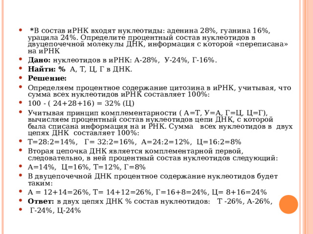  * В состав иРНК входят нуклеотиды: аденина 28%, гуанина 16%, урацила 24%. Определите процентный состав нуклеотидов в двуцепочечной молекулы ДНК, информация с которой «переписана» на иРНК Дано: нуклеотидов в иРНК: А-28%, У-24%, Г-16%. Найти: % А, Т, Ц, Г в ДНК. Решение: Определяем процентное содержание цитозина в иРНК, учитывая, что сумма всех нуклеотидов иРНК составляет 100%: 100 - ( 24+28+16) = 32% (Ц) Учитывая принцип комплементарности ( А=Т, У=А, Г=Ц, Ц=Г), вычисляем процентный состав нуклеотидов цепи ДНК, с которой была списана информация на и РНК. Сумма всех нуклеотидов в двух цепях ДНК составляет 100%: Т=28:2=14%, Г= 32:2=16%, А=24:2=12%, Ц=16:2=8% Вторая цепочка ДНК является комплементарной первой, следовательно, в ней процентный состав нуклеотидов следующий: А=14%, Ц=16%, Т=12%, Г=8% В двуцепочечной ДНК процентное содержание нуклеотидов будет таким: А = 12+14=26%, Т= 14+12=26%, Г=16+8=24%, Ц= 8+16=24% Ответ: в двух цепях ДНК % состав нуклеотидов:  Т -26%, А-26%,  Г-24%, Ц-24%  