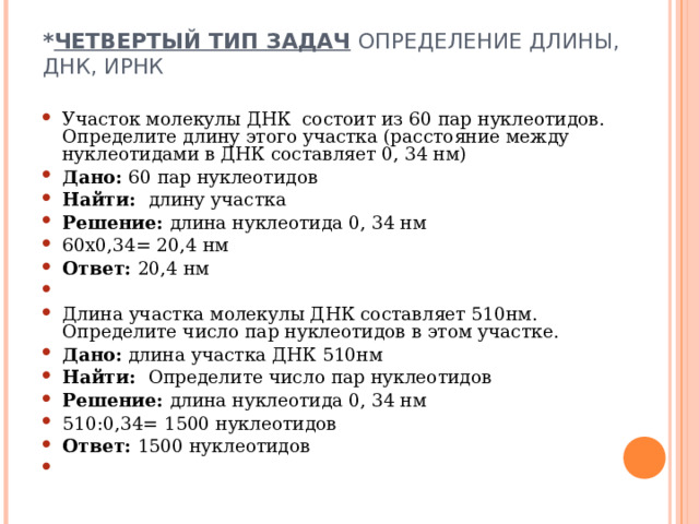 * ЧЕТВЕРТЫЙ ТИП ЗАДАЧ  ОПРЕДЕЛЕНИЕ ДЛИНЫ, ДНК, ИРНК   Участок молекулы ДНК состоит из 60 пар нуклеотидов. Определите длину этого участка (расстояние между нуклеотидами в ДНК составляет 0, 34 нм) Дано: 60 пар нуклеотидов Найти: длину участка Решение: длина нуклеотида 0, 34 нм 60х0,34= 20,4 нм Ответ: 20,4 нм   Длина участка молекулы ДНК составляет 510нм. Определите число пар нуклеотидов в этом участке. Дано: длина участка ДНК 510нм Найти: Определите число пар нуклеотидов Решение: длина нуклеотида 0, 34 нм 510:0,34= 1500 нуклеотидов Ответ: 1500 нуклеотидов    